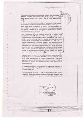 (/ ]r-is tppur.nt from the aloresaid articles that DDCA is to act according to
Articles of Association and regulation made by the Executive Body of the
and if :rarticular articles 21 to 23, and 47 & 48 of the Articles of Associa
the C ,:cA,
t-
In view of these article, we demanded the proceedings of the gxecutivi
Committee and also the records of the Sports Committee whereby rights were
given to one faction and denied to the other. lt is for this reason that we
the records as to what rvai the fate of the committee constituted by
ive Committee of the DDCAPnder the Chairmanship.of Shri Arun
were supplied no records,
/
Thera is no answer to us{ We find that Sports Secretary and the convenor of th5
Sports Working ComminYe did not act in fairness in giving recognition to Shri
ac;epied the recommendation of the High that one is to bring an order
from the court. Even that was riot respecte .---1
l)radeep Srivastava in representing K.N,Colts as Krishna Nagar Colts society, -
Sports Secretary even kept at bay the EleCpti-ve Commjttee which as per. ..
article 2I & 22 is competent to allow the affiliation of a club,-and eve4
withdrar,v the affiliation oi a cl0b under article 22. The Executive Committee
had demanded the report with resped to K.N,Colts aswell as other cluhs but no
material vias given. The Spor-ts Secretary recognized the K. N.Colts represented
by Krishna ltlagar Colts as the appropriaie club which was against the mandate
of the Executive Committee of DDCA,.The Sports Secretary ought to have
The matter who is K.N.Colts is stil! not decidid by ihe coufi the same is stilllot
decided by the Executive committee of DDCA, in pursuance of articles 77 and 22
of the Articles of Association of the Company. Unless decision is given by the
appropriate authority viz the court or the Executive Committee of tbe DDCA for
the election of 2015"16, we can neither recognize Xrishna Nagar Colts nor
Kailash Nagar Colts.
ln this view of the matter, we neither count the vote taken by us through the
representative of Kailash Nagar Colts nor we count the vote of representative
of Krishna Nagar Colts.
Before parting with the case of K,N,Colts, we observe that the DDCA Executive
Committee or the Governing Eody of the DDCA must frame regulations how
and by rvhom the club will be represented where there'rs dlspute between the
{
'.,
r' :.
:J::.':
,ATTI STED
 