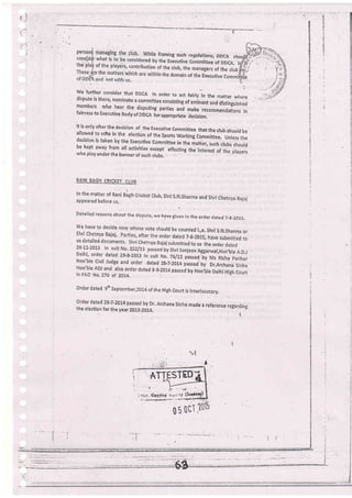 Ft
..
_d
::1
:F
':
we further consider that DDCA in order to act fairly in the mater wheredispute is there, nominate a committee consisting of eminent and distinguished
members who hear the disputing parties anl make recomm.rJr,i.r, l,fairness to ExecutiVe Bodyof OOCa ioiappropriate decision.
It is only aft er the deciiion of
.the Executive committee that the crub shourd beallowed to vote in the erection of the spo.tr worring committee. unless thedecision is taken by the Executlve committee in the matter, such clubs shouldbe kept away from at activities-except afiecting the int.r"rt of the prayerswho play under the banner of such club:.
RANI BAGH CRICKET CLUB
In the matrer of Rani Blgh cricket crub, Shri s.N.Sirarma and shri chetnya uajajappeared before us.
Detailed reasons about the dispute, we have giu"n in the orderdated 7-s-201s,
We
'ave
to decide now whose vote should be counted i,,e. Shri S,N,Sharma orshri chetnya Bajaj' parties, after the order dated 7-g-z01sr haVe submitted tous detaired documents. Shri chetnya Bajaj submitted to us the order dated
28-11-2013 in suit No. 252/1.3 passed by Shri 5anjeevAggarvral,Hon,ble A.D.JDelhi' order dated 29-8-2013 in suit No. )a1n passeo. by Ms Richa parihar
Hon'ble Civil Judge and order dated 28_7.2014 passed by Dr,Archana Sinha
Hon',bre ADJ and arso order dated 9-9'-2014 passed by Hon,bre Derhi High courtin FAO No. Z7O ol 20t4.
Orde.r dated 9fh September,2014 of the High Couh is interlocutory.
order dated zB'7'20!4 passed by Dr, Archana sinha made a reference resardingthe election for the year 2013_2014, j
rl
t.l
t
!
I
ATT STED
' ii: ot
; h';rl' €gPtinf t;vr;:Y (SeiJ
,.._.-_l
ul'l05
 