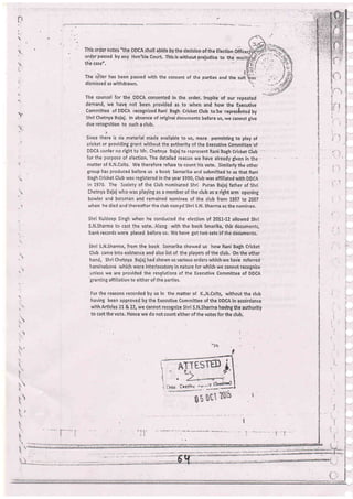.j..'
:'
I
suit
|
l
This order notes "the DDCA shall abide by the decision of ihe Election officerl
order passed by any Hon'ble Court, This is without prejudice to the m
the case",
The ii'ler has been passed with the cdnsent of the
dismissed as withdrawn,
parties and the
taj
)l
The counsel for the DDCA consented in the order. Inspite of our repeated
demand, we have not been provided as to when and how the Executive
Committee of DDCA recognizedRani Bagh CricketClub tobe repres[ntedby
Shri Chetnya Bajaj, ln absence of brlginal documents before us, we cannot give
due rebognition to such a club,
Since there is nb material made available to us, mere permitting to ptay of
cricket or providing grani without the authority of the Executive Commlttee'of
DDCA confer no right to Mr. Chetnya Bajaj to iepiesent Rarii Bagh Cricket Cfub ' -
for the purpose of election. The detailed reason we have already given ln the- ,
matter of K.N.Colts. We therefore refuse to count his vote- .similarly the other
groui has produCed before us a boot-< Samarika and submitted to us that Rani
Bagh Cricket Club vras registered in the year 1990, Club was affiliated with DDCA
in 1970, The Society of the Club nomihated Shri Puran Bajaj father of Shri
Chetnya Bajaj who was playing as a merTiber of the club as a right arm opening
bowler and batsman and remained nominee of the club lrom 1997 to 2007
when he died and'.hereafter the club named Shri S,N. SharmA as the nominee,
Shri Kuldeep Singh when he conducted the election ol 20L!-72 allowed Shri
S,N.Sharma to.cast the vote. Along with the book Smarika, this documents,
bankrecords were placed b6fore us. We have gottwo setsbf theddiuments,
Shri S.N.Sharma, from the book Samarika showed us how Rani Baih Cricket
Club came into existence and alsolist of the players of the club. On the other
hand, Shri Chetnya Bajaj had shown us various orders which.we have referred'
hereinabovd which were interlocutory in nature for whiCh we cannot recognize
unless we are provided the resglutions of the Executive Comrhittee of DDCA
'granting
affiliation to either of the parties.
For the reasons recorded by us In the matter of K,,N,Colts, without the club
having been approved by the Executive Commitiee of the DDCA in accdrdance
with Artlcles ztr &.22, we cannot recognize Shri S.N.Sharma having the authority
to cast the vote, Hence we do not count either of the votes for the club.
.
r.)
,
T.
t,-
5
1:
't
}.t-
t.
l
t
 
