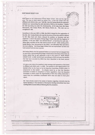 !.-
l!
tli]:
;'
I
i
t-
F
t-
I
b1
':
L.: - -,
t
I
:
:
.t
t.
t,.
I
!.,
l.-
I
t-q.
!'
I
t
affiliated with DDCA in the year'1987:88, one shri SanjarT Bhatia lhe gppohent .
claimant was representing the said club before DDCA as its secre-iaryl tntti.lly t.
the club was being run under the Chairmanship of Shri Ajay Goel, Shri Rajan
Manchanda, Shri Sanjay Bbatia, Shri Neeraj Bhatla etc. This club was an
uhregistered ch.ib,
sometimes in the year 2007 or 2008, the DDCA insisted for the registration of
the club. slrrl sanjay Bhatia who was the secretary of the club, which is claimed
hy Shri Ajay Goel and others misused his position as Secretary and got
registered a club in the name of Roop Nagar iricket club with the Registraiof
- societies in theyear 2009 and,claimed hlmself as secretaryfor such dub .-
-whe1 olfrqi members of the club came to know of such unfair ect;vity of Mr.
Sanjay Bhatia, they represented to the DDCA and ultimately filed suit before
the court a.lieiing that Roop Nagar cricket club was represented by them and
bank acc0unt had also been opened;
Shri Sanjay Bhatia who has appeared before ug in person had not dispgted that
he was earlier representing Roop Nagar cricket club as secretary of thetlub. He
further added that he got registered a club in the name of ROOp NAGAR
cRlcKET cluB in 2009 and his team r,vas pliying in DDCA and even the benefits
that'had been accorded by DDCA has been deposited in the bank account
opened by him-
It'is also a case r,vhere the question is who managx and represents a club which
is affiliaied with DDCA prior io 1990.. The'question in this regard,needs to be
decided either by the court or by the.Executive committee of DDCA which is
empowered in this behalf. As'already noted by us that the Eiecutive
committee of DDCA is competent to frame regulations, Even the Executive
Committee of DDCA under the chairmanship of Shri Arun .taitley demanded a
report from the committee consiituted which does not seem to have eiven
report,
'We
have already noted in the matter of decision regarding K,N.Colts that the
Sports Secretary or ihe Convenor of the Sports Working Committe'e have been
working fairly & acted withoutfollowing the fair procedure,
t
i
Coplot Aterct (Sirirr)
Oti ?0
0s
 