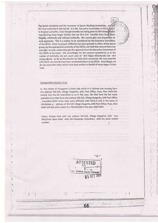 E
R.
,i
t
I
i:{
1
!?
a
Tl1.q Sports Secretary and the Convenor of Spons Working Committee,
th el,alf, lt is the Ex ittee
is though benefits a to Sh
re Cricket club we fi frts h
t
I
:
a
I
!
-i 7
i
. -::
illegally, arbitrarily and without euthorlty,. Wq cannot give any i t0
such payments. Thls is a matter to be considered by the Executive Comriiiitee
of theDDCA, Sincenoproperaffiliationhasbeengrantedtoeitheroftheabove-.,
group, by the appropriate authority of the DDCA, we hold that none of them has
any right to vote unless they get the approval from the Executive Committee of
the DDCA or by Court. We accordingly, {or the reasons recorded by us in the
nratter of K.N,Colts, do not count vote of Shri Rajan Manchanda and Shri
Saniay Bhatia as far as the election for 2015-16 is concerned.We may note like
K.lJ cOtJs no records have been produced before us by DDCA. Accordingly,'we
do not count the votes '"vhich
have been polled on behalf of Roop Nagar Cricket
Club,
yQuNGIlrRs cRrcKET CLUB
ln the matter of Youngsters Cricket club which it is claimed was running friom
the,address WZ-125, Village Dasgarha, lARl, Post Office, Pusa, New Delhi'We
looked inio the list submitted to us in this case, We find from the list made
available to us that from the address WZ'125, Village Dasgarha, IARI Post office
, Pusa,New'Delhi three clubs were affiliated with DDCA-A club in the name of
J,N,Golden cc address of WZ-125 Village Dasgarha, lARl Post Office, Pusa, New
Delhi-110 012 with mobile 11o.9911351150 in the year 2006-2007.
Citizen ci'icket Club rvith the address WZ-125, Village
oilce,Pusa New Delhi witlr Shri Davender Chaudhary
number,
-l
DasBarha, lARl Post
with the same mobile
y{V
STED
3rr'o, ir;;' it'u-,r
ti lltl
0b
 