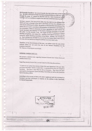 *
ry
E
x
*
T
{
lhti D.!:ulgtr Chaudhary too cannor transfer the club in the name ofshri SDev His Will in the form of tetter has b".;;r;l;;; before us. We .
throrrch tha ".*^ r) -^-.^-^,^htTqf the same, lt cannot be said that club has been transfer
sunil'sgv and he is entitled to register ihe said ctui as has bEen done
i'.we have noted in the case of K-N.-colts, bow the club is to be atfillateo riittr
ub
he
tion of.a
M
ee ofthe
nt rticles of
sports secretary and convenor of the nner the
we called for the records, if any, w to work.
Working Compittee, even about the
Convenor, Spdrts Working Committee
us. Even nothing was provided to us a
the club with the address at easgarha a
Therefore, in the circumstances of the case, we neither count the vote of shiiSubhash Mittai nor *. .ouni ihe vote of Sf,ri ,uru.un Chaudhary for thepurpose of election.
We dispose of the dispute accordingly,
GOSWAMI GANESH DUTT C C
1
we passed a detaired order regarding Goswami Ganesh Dutt cricket ciu b andAshoka Cricket Club.
Regarding Ashoka cricket Crub, vre had made the fo,orving observations:
"cl
a tered. in the year 2011
S rs by shri A.K, Katyal as
, , Their form lras been
sports secretary, DDCA,
ing committee as well as shri sunil Dev
According to the records of DDCA, this club is registered with Shri A.K,Katyal assecretary and shri A'K.Katyal as nominee at ihe address 4-126, GurmandiG.T,Karnal Road, Delhi,
AITESTED
Er; riorr
Ar;tncf ($t'.iug)
---.l-_--.-'-T-.-:_-.-.',::.--_----.---r.;-.-..]:1:-.:r--:-:.j]:]i]--._.-^'].:
 