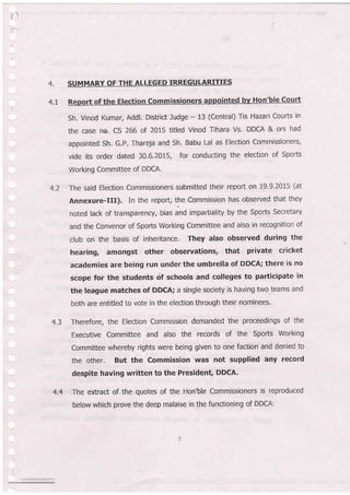 4.
4.7
SUMMARY OF THE ALLEGED IRREGULARITIES
Sh. Vinod Kumar, Addl. District Judge - 13 (Central) Tis Hazari Courts in
the case no. CS 266 of 2015 titled Vinod Tihara Vs. DDCA & ors had
appointed Sh. G.P. Thareja and Sh. Babu Lal as Election Commissioners,
vide its or,der dated 30.6.2015, for conducting the election of Sports
Working Committee of DDCA'
The said Election Commissioners submitted their report on 19'9'2015 (at
Annexure-Ill). In the repoft, the Commission has observed that they
noted lack of transparency, bias and impartiality by the Sports Secretary
and the Convenor of Sports Wor"king Committee and also in recognition of
club on the basis of inheritance. They also observed during the
hearing, amongst other observations, that private cricket
academies are being run under the umbrella of DDCA; there is no
scope for the students cif schools and colleges to participate in
the league matches of DDCA; a single society is having two teams and
both are entitled to vote in the election through their nominees.
Therefore, the Election Comrnission demanded the proceedings of the
Executive Committee and also the records of the Sports Working
Committee whereby rights were being given to one faction and denied to
the other. But the Commission was not supplied bny record
despite having written to the Presidenq DDCA.
The extract of the quotes of the Hon'ble Commissioners is reproduced
below which prove the deep malaise in the functioning of DDCA:
4.2
4.3
4.4
 