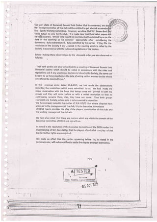 I
t
I
T
.
:
!
1
I
t
:
I
4
I
2
t
2
-a' _
"fu ,per claim of Goswami Ganesh Drjtt Cricket Club is concerned, we
tlmi"no representative of the ctub will be entitled to get elected as mer
'the. sports working committee. However, we allow shri V,p. sareeni:nd ifirir
vinod-Katyal to vote lor the club. lt is made clear that their ballot papers rilifl
be keip separate. Whose vote should be counted, shall be decided by uson the
date of the counting as we consider appropriate after considering the
documents duly authenticated, dulysubmitted bythe parties lf theyfile the
resolution of the Society if any , passed in the meeting which is cailed by the
Society in accordance with the rules and regulations of the Socletv,
Before rnaking these obseivations by, the aforesaid order, we also observed as
Jollows: !
"That both parties are also to hold jointly a meeting of Goswami Ganesh Dutt
Memorial Societv which should be called in accoidance wiih the rules and
regulations and if any unanimous declsion is taken b'; thb socieiy,.rhF same can -
be sent to us three days before ih. d.t" of voting so that we may decide whose
vote should be counted by us."
In the previous order dated 19-8-2015, v;e had made the observations
regarding the resolutions which were submitted to us. We had made the
above observation with the hope that better sense will prevail in both the
groups and they will come before us with a united resolution so that no
controversy remains there, alas, they have not come. Thus both groups
represent one Society, whose Vote is io be counted is a question
vJe have already noted in the maiter of K.N. coLTS that where disputes have
arisen as to the management oi the club, it is the Executive Committee
of DDCA has to consider the play of the players, contribution of the clubs and
the working managers of the club etc.
we haVe also noted that these are matters which are r,vithin the dornain of the
Executive Committee of DDCA and no[ uritb us.
As noted in the resolution of the Executive comnrittee of the DDCA under the
chairmanship of shri Arun Jaitley that the players of such club can play cricket
but no further rights ar:e recognized.
We made an effort that the parties appearing before us, as noted in the
previous order, will make an effort to settle the dispute amongst themselves.
v-x1
)
l

L
'!
i
,
.''
-i
rl
.,
 