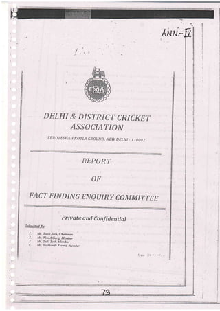 ,a --
/'l
*Ezwr & DlsrRicr cRicKET
AS.g{}CTAT{.#fr!
FEROZESHAI] I{OTLA GIIOIJND, NEW DELHI . 1,70OO2
REFGRT
or
FACT FINDTNG ENQTJIRY CGTWT4TTTEE
Private and Co nfid ential
Subnilted Bv:
I- Mr. Sufil Jai4 Chairman
2. Mr. flinor!.Garg iL[ember
J. ll(r. ktlit Seth. Menber
1. ilr. SitlJiarth L'ermt: Member
 
