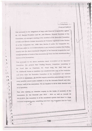 .. ..'.:-.;-.!--1:;a-';:.. :.
':.=.--i !:iriilig !r:Qiii:'-r ;::=i .
'
?rivale and Confdentici
fhatpursuartttotbtallegations'oflargeSca]efinancialirregularitiesagainst) I
Mr. S.P- Bansa-l'nPrcsident and Mr- AniI Kharrna' General Secretary of tbe
Associalion, arr errergent meeting of the members of the Executive Cornrnittee
olDelhianclDistr:ictCricketAssociationlACornpa:ryregisteledunderSeclion
2i: of the Companies Act, 1956- Now' Section B under the Companies Act'
2ol3)rvasca]lec]on13.12-2oI4whereini['sasresolr,edtoconductfactfinding
enquiryintotheabove_mentionedall.egationo[thefinancia]iriegularitiesarrd
misappropriation of h:nds of the Association by ihese l-w'o first mentioned ofnce
-j
)
hrear-ers of the Association;
T'rrat pursuant to the above resolution dated 13-12'2074 ol the Executivq
cornmittee, the present Facr Finding Enquiry committee consisting of
N4r Sunil Jain as Chairman' N{r- Vinod Garg' Mr' Salil Seth and
}.4r.Si.ldha-rthVerrnaasmemberslvasconstituted{thecopyofiheresolution
unc' lettet from Lbe Executive Committee of the, Asso-cia[ion are enclosed
herervith as Annexure - A] dna tne enquiry conmittee painstakingly went into
everypossib]erecordmaeavaj]abletoiibylh.AccourrtsBrancliandotber
of{.,rcers/stalfof.theAssociation'Wearet]::rnkftrltoallforthiirabsolirte]ack
oI co-oPcratiorr';
That after making an tntensive enquiry in 'the boqks of accounts of the
Association for ttre tinancial year 2013 - 2OL+ as rvell as records til]
og.l2-2ol4, the committee is of the considered opinion thdt ihere i's a huge
.,_.: .i..
I
i
$

t
t- 't
l.
c,
i
t,.:
i:
t.:
F
l'li.
:i.
i':
li
il
ll il
tl
, !l
,
'!

l
,_

.v-
,tu
;

--'
t __.-
 