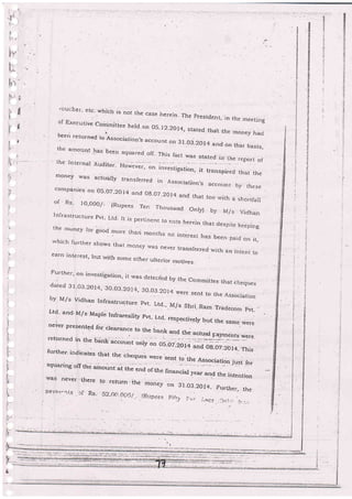 ti
tl
rl
1l
{
.ruclier. etc. u,hici: is rrot the case lierein. The presidenr,
in the meetingof Executive com'mittee held'on 05-12-2014, stated thal the rnoney hadbeen re turned to issociation,s account on gt.-0s.20r4
and on thar basis,the amount'as beg4 squar:ed off- This fact was stated in the report of' ihe'tnrernal Audito.. Ho*.".r,
", ;""."t;g;,;;;, i ,."""oi".a ,;:;,;;money u'as actuarly transferred in Association,s accolrnr. b_v thesecompanies on O5-O7_2O14 and Og.O? -2014 and that too u,ith a shortfallof ' Rs- IO,OOO/_ (Rr:pees Ten Thousand Orlg by llls VidhanInfrastructure pvt; Ltd It is pertinent to nore herern that despite keepingthe r,uney for good more thari months no ir:terest has been, paid on it,rvhich furtber shows that mcney lvas never transferred..rvith an intent Loearn interest, buL with some other ulterior rnotives.
Further' on investigation, rt was detected by the commrttee that chequesdareci 3i'o3'20i4, 30-03-2014, 30-03 20I4'were sent to [he Associarion
by M/s Vidhan Infrastructure .pvt_
Ltd., M/s Shri. Ram Tradecom pvt.
Ltd' and'M/s Mapre rnfrareaiigr pvr- Lrd- respectivery but the
"";.;;.never.presented 6r clearance to the ba .
returned in the bink
"..*;. ;}lffi;jff,#fffi ;:{urther. indicates that the cheques $€r(
squaring off the amount.i tr,. end of
.th-
"tlt t-: the A::9ci3tion jrgst
,f.or
was nevjr rhere ro return.r.;;;ff;;,ffff.
pa.y,irt"rr._s .:f Rs- S2,fif) *i_itjrr.
.iR,.:irrae,; Fil,:-,, l.;.; _i,:rcs...ii:I..,: i:.:..,
t.
'I-
l
:-
't-
.l!
f
:iq
il.-
.i'-
{-
+
ir'
.?
--
t
rl
l.-
!
i.
!!-,
 