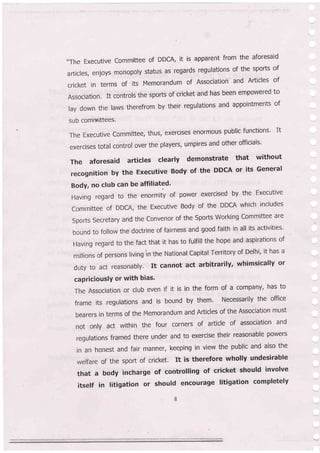 ,.The Executive committee of DDGA, it iS apparent from the aforesaid
articles, enjoys monopoly status as regards regulations of the sports of
cricket in terms of its .Memorandum of Association and Articles of
Association. It controls the sports of cricket and has been empowered to
lay down the laws therefrom by their regulations and appointments of
sub comtnittees,
The Executive committee, thus, exercises enormous public functions' It
exercises total control over the players, umpires and other officials'
The aforesaid articles clearly demonstrate that without
recognitionbytheExecutiveBodyoftheDDCAoritsGenera|
Body, no club can be affiliated'
Having regard to the enormity of power exercised by the Executive
committee of DDCA, the Executive Body of the DDCA which includes
sports secretary and the convenor of the sports working committee are
bound to follow the doctrine of fairness and good faith in all its activities'
Having regard to the fact that it has to fulfill the hope and aspirations of
millions of persons living in the National Capital Territory of Delhi' it has a
duty to act reasonably. It cannot act arbitrarily, whimsically or
capriciouslY or with bias'
The Association or club even if it is in the form of a company, has to
frame its regulations and is bound by them. Necessarily the office
bearers in terms of the Memorandum and Articles of the Association must
not only act within the four corners of article of association and
regulations framed there under and to exercise their reasonable powers
in an honest and fair manner, keeping in view the public and also the
welfare of the sport of cricket, It is therefore wholly undesirable
that a body incharge of controlling of cricket should involve
itself in litigation or should encourage litigation completely
 