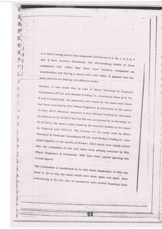 I
-h..;
.:J
1,i- -.
'i-i :
-
It is woith notjng herein that corrrpani
and t have cemmon f)irpa+^_r-r
' !"i' c' b, ?
rn Director(s)- l.he shareholding deLails of these:Omnan;Ao -rr-.^
ies me ntioned at S. No_ l, 4, S, 6,
companie s also reflect that there were
)
common cornpanies. as
,;" :::::^
-,.
,ta:,"r
a nexrrs wirh each orher. ,, ;J,:"; ;"s3-rn.g p.e-rsons arr dealin; i:rirl- r:rr - ...
:lL ?PPears
aling -with diifeie ht ivorks.
Further, it u,as noted that in, case
consurrants (pJ Ltd-
""0 ;;,':
or Manu Technical & Fjna'ciai
g and g respectivery, the payments ruttt'*
"o-'mentioned abgve at S- No.
ere m'ade for the same rvork whichhas been executed by Riiu where Engingers & contractor i' lhe
'ronth
of June' 20r3 Moreover' payment to M/s Neofam Trading co--rvas madern.advance on 31.I0.20 I3 but the bill .
was accounted for jir the ledger on3l-03.20I4, the same is also noted by the lnte nal Auditor,in his reportfor finaucjal .year: 20l3_14- The invoi<:es for the same work by ManuTechnical & Financial Consultants (p) Ltd- and.Neofam *"0r", Co- rvere.r?.ised toge ther in the month of October
afrer the comprerion
";;. ;;"; ::]3
which were crearrv issued
wherq Enginee_rs & contractor. Bilrs ,
tot'u alrea-dy qxecuted by Ritu
crucial aspect-
have been p4ssed ignoring this
The Cornmittee is
done or as to u,hy
astcnishlng is ihe,
beuril6sr.d, as to.why
the same work.s were
iact ihat no qucie.ti+i:s
draplication of bills was
again an_d ug.inlt,to..
iiiviied foigetiing these
these
.done
u/ere
i
I
I
(
q
{
E
'1:

€
E
;
 