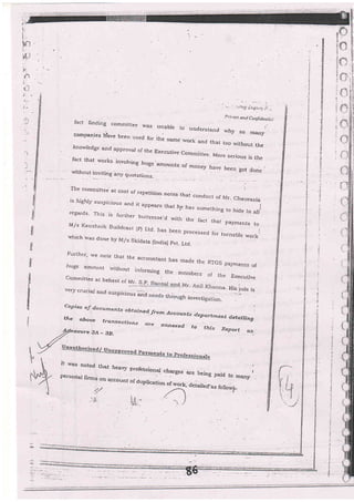 . -. i.:it!, i:,.1:t::." ),-- ,-
P r [va i : a:t i Cotyli Jen i i: i
titl
il
il
li
I
il
I
.loowledge and approval of the Executive
fact t'at,works invorving huge.amoun,"
"]--tttre-
More serious is the
-,,n:yl llvitrnc anv quotations.
The cornmittee at cost of repetiUon notes th2r .-^^i___r
is highly suspicious a'd ft appears that I
conduct of l,rr- chaurasia
1e hgs somerhing to hide in alliregeu.ds. This is l.urther buttresse-d wiL
M,/s Kaushnik eu;ra"*, ,;":.:."':t
the fact thar pavments to
tcast {P) Ltd. has been processed for turnstile workiwlrich w-as done by Ir4ls Skidata (lndia) pvt. Ltd.
Furiher, we note that the accountanL has made the RTGS payments ofhuge arnoun( rvitbout inforrrring the firemlrc.- ^,
-
.-,
,n,"
mernbers of the Executr.ve
r. a- His iole is
Cqmmirtee ar behesr oi yj..ll
very crucial and suspicio,.r" j-d _ ::.,,
fact finding cornmittee rr,.clee lvas unab]e to rrndo_-r^_r , :
comDanies ',.L.,- r^^-
understand why so manycomPanies hhvs [ssn useC for if,uthe same work and thar too without the
CoPies oJ docuri.ents ohtni^^:; obtainad. lfrorn Accounts deltarttn€ntt d.etailingthe above t---^^--,the above trcnsqcti-r.. _-
'- -""'e'1' qetg.iling
':h,en,,-o
2
^
ctions ore an'exed to tftis Report a.s;erure 34 _ ZB.
It was noted that heavy n.nror-i^_^,
persorial firms o- -""-:.
n;otessionfl
:hIct" are being paid to '|manypersorial fi.m: gn account of aup[.ation
:>{,
derairefas folr*u,s_
4
I
:
i
I
I
i
I
I
i
t
I
t
i
;
 