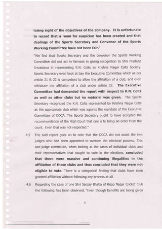 4.5
losing sight of the objectives of the company. It is unfortunate
to record that a room for suspicion has been created and that
dealings of the Sports Secretary and Convenor of the Sports
Working Committee have not been fair."
"We find that Sports Secretary and the convenor the Sports Working
Committee did not act in fairness in giving recognition to Shri Pradeep
Srivastava in representing K,N. Colts as Krishna Nagar Colts Society,
Sports Secretary even kept at bay the Executive CommitLee which as per
article 21 & 22 is competent to allow the affiliation of a club, and even
withdraw the affiliation of a club under article 22. The Executive
Committee had demanded the repon with respect to K.N' Colts
as well as other clubs but ho material was given. The Sports
Secretary recognized the K.N. Colts represented by Krishna Nagar Colts
as the appropriate club which was against the mandate of the Executive
Committee of DDCA. The Sports Secretary ought to have accepted the
recommendation of the High Court that one is to bring an order from the
court. Even that was not respected."
The said report goes on to note that the DDCA did not assist the two
judges who had been appointed to oversee the electoral process. This
two-judge committee, when looking at the cases of individual clubs and
their representatives that sought to vote in the elections, concluded
that there were massive and continuing illegalities in the
affiliation of these clubs and thus concluded that they were not
eligible to vote. There is a categorical finding that clubs have been
granted affiliation without following any process at all.
Regarding the case of one Shri Sanjay Bhatia of Roop Nagar Cricket Club
the following has been observed, "Even though benefits are being given
4.6
 