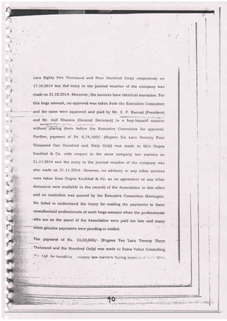 Lacs Eighty F'ive Tiiousarrd and Four Hunci-ec orrlf i respectively on
L7-|O-1OI4 buf th$ ehtry in the joumal youcher of the company was
made on 3l-10-2014- Moreover,'the invoices have identical narralion. For
this huge amount, no approval:was taken from the ExecuLive committee
and the same were'approved and paid by }rr- S. p- Bansal (president) .
dlp.-s:Fr:-r( L,. ? :.. ._. a.  : - - :i.:, - i!ra_- - !
""a tr- Onit Khanna (General Secretary) ,in a hap-hazard manner
' We;a#'
without"-'$aiiiir;' 11-t.- before t].e Executive commjttee for approval-
Further, payment of Rs. 6,74,160/- (nupees Six Lacs Seventy Four
Thousand One Hundred and Siily Only) , rvas made to M/s Gupta
I(uchbal & co. u,ith respect to the same company lar,r' matters on
2L-Ll,2ar4 and the entry in the journal voucher of the company was
also made on 2l -ll-2oL4- However, no advisory or any other services
were taken lrom Gupta Kuchhal & co. as no agfeement or any othe_r
document were'available in the. recordi of the Association to this eflect
and no resolurion was passed by the Executive committee thereuoon.
we railed Lo understand the htrrry for-making the payments to these
unauthorized professionals of such huge amoqnt r.vhen tfre professionals
'who are on the panel of the Association were paid too .rate and many
lF ..l
olher genuihe payments *ere.pending or stalled.
The. paymerit of ,Rs- 10,23,.600/- (Rup_ees Ten
.Lacs
Twenty Three
. Thousand and Six Hundred Onll,) was made t .
Extra Value Ccnsulting
..'1".r l.-i.d irrr ti*irc!iiitr: ,jn.:Ja-nl, !ar,v rr:a.-..t=r*.trrairra il.slrr.-i....1.:
':..,.: ic,j,i
n"
 