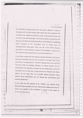 | ;. lvc,
"
r ro i*lOr'r,,r,,
On Ot-09.2O13, lnrernal Audit Fees was paid to Rajesh K, Gupta &'i
Associates but.rro such Internar Audit Report ha. been produced. The
accountant has refused to provide the same on the pretext that he has,
not come
_""ro":
any such report- We at tris ju.ncture a;e pained to ,rotei
llet -+g
aicountart has miserabiy faiied to do his a.rt;.. ir, ,-"r",o"r,
proper accounts of the Association and to ensure that ,ro,
mrsapprooriation takes place. Ttrus, rhe roJe of Mr_ pritam panrvar,
Accounta:rt is quite doubtJul as withouI his knowledge or approva], no
fund couJd ha.rzg b)_e-sn transferred in:rny accounlwhats6ever-
It was further notqd by the fact finding cornmittee that Manu Technical &
Fina:rciaj Consulta'ts (P) Ltd- r,-,hp was paid for the repair rvork of the
Association, was again paid Rs- T,so,ooo/- {Rupees seven Lacs and Fifty
Thousalcl Only) for handling Compaly Law Boa:d matters- We a;e
astonishdd to note that how . compan;, rvho was doing repair work ol the
Association can be paid such a huge amount for Cornpany Law Board
matrefs- To our mind, tris. is-not possible'without appaient nexi-ls
:.
?q
between .tbe$e professionals, Mr_ S-p_ Bansal, Mr- AniI lgranrra arrd
:
'accouirts departrnen L
It *" noted. that the pal.ment of Rs- 4o;oOO/_ p.m. {Rupees Fortv
Thousand only) was paid.-to Mr. S-B. charurvedi for legar services but no
record was availabie in the Rssoci'ation
of the natr:re of
-sel-rii:e_s prcvide<i Ly air.r.
.{
-)
5
g
: ..
-
: ', :.-il:
aa-
-:
('t:
)
:! --
i":l
. f:'fi
'1 :(
l:
l.
 