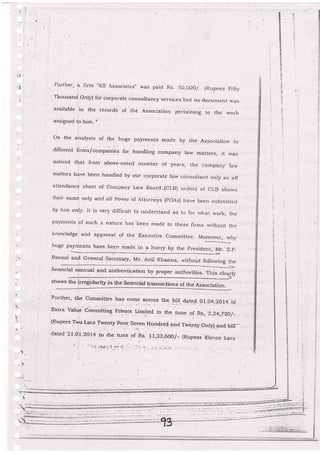Pui-ther, a ii'rrr "KS Associatesj was paid Rs 5o.o00./- fR-upees Fift-y
'.Thousand only) for corporate consultancy.services but no documenr was
available in the records of the Association pertaining to the work
:assigneQ to him.
on the analysis of the huge payrnents made by the Association to
different llrms/companies for handling company law 5ns11grs, it u,as
noticed that from above-noted numbe.r o[ years, the company iarv
matters have been handred by our corporate l,arv consurrant only as all
atterldance sheet of company Law Board -{cLB) orders of cLB shorvs
their narne only and zril porz,,er of Attorneys (poAs) have been submiitecJ
by him only- It is very difficurt tb undersla'd as to for rvhat work, the
payments of such a nature has'been made to these llrms without the
kno*'ledge arid approval of the Execulive committee- Moreover, rvhy
- _-_
n"*. O1I-.1r_ have been made in 3 hurry by the presidenr, Mr_ S_p.
Bansal and General
*t'n.
financial manual and authentigation by proper authorities- Tl-lis clearly
)-shows the i5regi:laritSr in the rrnancial transactions of the Association.t
i
(.
r.
.!
Furtlrer, the commitiee has come across the bil date{. or.o4-2a'- of
Ekrra valu. co,"",rrune priu.r. it-n.o to tn.:t r,.
";;", 2,24,220/-
{Rupees Two Lacs Tryenty Four seven Hundred and Tr.vi:nty only) and bil.r-
cated 2-I.Ol-2014 to the ,.rr,. oi*t. 11,23,600/- {Rupees Ereven.Lacs
I
E
?
t
|i
5
t
I
:i
.)-
a!
 