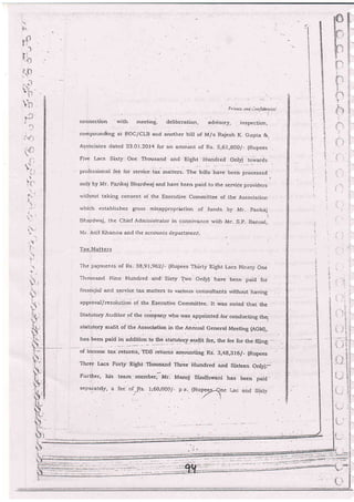 F, :rot" unr; rlnrfidenrlzi
conriecLion wjth m€eting, delibera'tion, advisory, inspe ction,
compounding at ROC/CLB and another bill of M/s Rajesh K- Gupta &,
Assa,ciales dated 23.01 .2Oi4 lor an amount of Rs- 5,61,S00/- {Rupees
Five l-acs sixty one Thousand and Eight Hundred only) towards
proiessionai iee Ior service tax rnatters- The'bilis i.u"i..r, o-.".r.a
'
only by Mr. Pankaj Bhardwaj arld have been paid to the service providers
v"'jthout taking consent of the Execuuve cornmittee of the Association
whjch establishes gross misappropriation of funds b1' A4r- pankdj.
Bharciwaj, the Chief Administrato:: in connivance with Mr- S-p. Bansal.
Ivlr'. Anil Kjranna and the accounts departmenr-
Tax }4atters
Ttre payments of Rs. 38,91 ,962/- (Rupees Thirty Eight [,acs Ni'ety One
Thousa-nd Nine Hr,ndred and' sl1ff {rvo only} have been paid for
finanqierl and service tax matters to various consultants rvit}out having
approval/resolu'Jon of the Execrrtive committee. lt rvas noted that the
statutory Auditor of the company rvho rvas. appdinted .for conclucting the,
statutory audit of the Association irr the Annual General Meeting tAGMi,
has been paid in
"OOtU:n--,"_.99 gtltutory;ag4!! fee, the fee for the.fil,ing-..-
of income tax returns, TDS refurns amounting Rs'- 3;4g,3f 6/_ (Rupees
Three l,acs Forty Eight Thousand rhree Hundred and sixteen only)-
Further, his team mernb.r]ur. Manoj sindtrrvani has been par.d'
-=epa;a.teiy, a fe;' of ...,{s. 1:60,OC0/. a a. [Rupee;i,ene i
:P1it. i-:*c a::d Sixi;1'
.i.-
B
t-_
it
i!
 