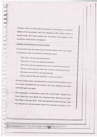 ','
f.a'-
i: ,t
}5'-
.--.-..
I:-;-e: .--
n/
4{',
'
i*': j
, .i ,-
t;
':
:,<.
;
Thousand onlyi has been paid -separar-ely roi- processing .i e mproyees,
salaries of the F.sssciation- Here, the compricity of Mr. prit.am p.nlvar is
beyond do'bt- 1[he nexus between the accountant and auditor or- the
Association-needs further investigation.
It was noticed from the ieport of the rnternar Auditors that ,rzlth respect
to tax matters, th-ere were defaults of following nature:
TDS of Rs- 1.75 lacs was not deductei.
- TDS of Rs. 6-77 lacs was deducted.betatedty .
'- TDS of Rs' g'66 racs depcisited but not recovered from ernproyees
- Interest on late deposit of TDS of Rs- 6.36 lacs was imposed/paid
- TDS Return for e4 2Ol4 rvas filed beJatedly
- Excess claim of TDS wirh 26,43 ifs- f - t9 lacs lrom BCCI
The fact finding eriquiry-comrnittee fairs to.understa'd that despite hiring
o[ so many consultants .foi
tax matters, wltg such,violations haue been
qmmitted again and. q9anfL
Crore.Thirty.Five Lacs-Ninety One Thousand Nine Hundred ancl Sixty
Two only) in .the year 2013' - 20r4.and upto og-r2--207A has .been paid
[or. coror:ratoporate law and ta>: matters.r,,rthoui th.e a.pp;oVal_./r_esolu.ci,:rn
of ihe
't
*:.,'-..:.:'-:.-,: -*==-*__ . =.,.
.
 