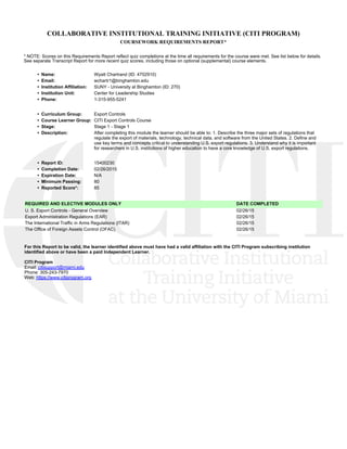 COLLABORATIVE INSTITUTIONAL TRAINING INITIATIVE (CITI PROGRAM)
COURSEWORK REQUIREMENTS REPORT*
* NOTE: Scores on this Requirements Report reflect quiz completions at the time all requirements for the course were met. See list below for details.
See separate Transcript Report for more recent quiz scores, including those on optional (supplemental) course elements.
•  Name: Wyatt Chartrand (ID: 4702910)
•  Email: wchartr1@binghamton.edu
•  Institution Affiliation: SUNY - University at Binghamton (ID: 270)
•  Institution Unit: Center for Leadership Studies
•  Phone: 1-315-955-5241
•  Curriculum Group: Export Controls
•  Course Learner Group: CITI Export Controls Course
•  Stage: Stage 1 - Stage 1
•  Description: After completing this module the learner should be able to: 1. Describe the three major sets of regulations that
regulate the export of materials, technology, technical data, and software from the United States. 2. Define and
use key terms and concepts critical to understanding U.S. export regulations. 3. Understand why it is important
for researchers in U.S. institutions of higher education to have a core knowledge of U.S. export regulations. 
•  Report ID: 15400230
•  Completion Date: 02/26/2015
•  Expiration Date: N/A
•  Minimum Passing: 80
•  Reported Score*: 85
REQUIRED AND ELECTIVE MODULES ONLY DATE COMPLETED
U. S. Export Controls - General Overview 02/26/15
Export Administration Regulations (EAR) 02/26/15
The International Traffic in Arms Regulations (ITAR) 02/26/15
The Office of Foreign Assets Control (OFAC) 02/26/15
For this Report to be valid, the learner identified above must have had a valid affiliation with the CITI Program subscribing institution
identified above or have been a paid Independent Learner. 
CITI Program
Email: citisupport@miami.edu
Phone: 305-243-7970
Web: https://www.citiprogram.org
 