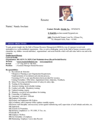 Resume
Name: Nanda Awchare
Contact Details -Mobile No. – 9970294570
E-Mail ID:awchare.nanda55@gmail.com
Add : Panchashil Nangar,Lane No. 4 House No.
62, Ghorpadi Goan, Pune – 411001
______________________________________________________________________________
CAREER OBJECTIVES
To gain greater insight into the field of Human Resource Management (HRM) by way of exposure to realwork
atmosphere in a well-established organization. Also, to seek a challenging career in the field of human resources and to
channelize my abilities towards individual, organizational and social benefits which will add value both to me and to the
company.
Employment History
Current Profile
Organization :RE:GEN:TA MPG Club Mahabaleshwar (Royal Orchid Hotels)
Website : www.royalorchidhotels.com www.mpgclub.in
Period : 11th
Aug 2014 to Till Date
Position : Assistant Manager Human Resource
Responsibilities
1) Recruitment & Selection
• Manpower Planning as per Organisation Requirement,
• Implementation of recruitment and selection process,
• Scanning of CVs as per specification/criteria provided for vacancy,
• Joining Formalities: Offer letter, Appointment letter, Induction, Feedback,
2) Salary Processing and disbursement of salary & salary slips.
3) Training & Development
4) Analyses training need schedule training.
5) Conduct soft-skills, Mandatory training.
6) Updated training reports
7) Maintain a record of all expenditure for training.
8) Counseling to Employees,
9) Liaisoning with Govt. Officials
10) Employee Retention.
11) Prepare and Implement HR Policies.
12) Co-ordinate with Corporate Office updates monthly reports.
13) Ensure staff discipline and necessary action against misbehaving staff, supervision of staff attitude and attire, etc.
14) Appraisals.
15) Transfer & Promotion.
16) Statutory compliances i.e PF, ESIC, P.Tax. etc.
17) Handle IR
18) Employee Welfare.
19) Exit formalities of employee.
20) Maintaining Employee Leave data Record.
 