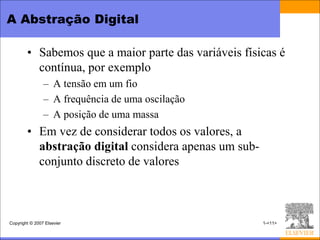 A Abstração Digital

        • Sabemos que a maior parte das variáveis físicas é
          contínua, por exemplo
                – A tensão em um fio
                – A frequência de uma oscilação
                – A posição de uma massa
        • Em vez de considerar todos os valores, a
          abstração digital considera apenas um sub-
          conjunto discreto de valores



Copyright © 2007 Elsevier                              1-<11>
 