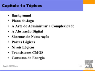 Capítulo 1:: Tópicos

        •     Background
        •     Plano do Jogo
        •     A Arte de Administrar a Complexidade
        •     A Abstração Digital
        •     Sistemas de Numeração
        •     Portas Lógicas
        •     Níveis Lógicos
        •     Transistores CMOS
        •     Consumo de Energia

Copyright © 2007 Elsevier                            1-<2>
 