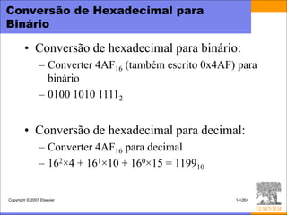 Conversão de Hexadecimal para
Binário

        • Conversão de hexadecimal para binário:
                – Converter 4AF16 (também escrito 0x4AF) para
                  binário
                – 0100 1010 11112


        • Conversão de hexadecimal para decimal:
                – Converter 4AF16 para decimal
                – 162×4 + 161×10 + 160×15 = 119910


Copyright © 2007 Elsevier                               1-<26>
 