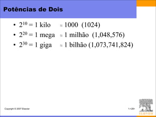 Potências de Dois

        • 210 = 1 kilo      ≈ 1000 (1024)
        • 220 = 1 mega      ≈ 1 milhão (1,048,576)

        • 230 = 1 giga      ≈ 1 bilhão (1,073,741,824)




Copyright © 2007 Elsevier                           1-<28>
 