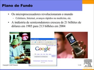 Plano de Fundo

        • Os microprocessadores revolucionaram o mundo
                – Celulares, Internet, avanços rápidos na medicina, etc.
        • A indústria de semicondutores cresceu de 21 bilhões de
          dólares em 1985 para 213 bilhões em 2004




Copyright © 2007 Elsevier                                                  1-<3>
 
