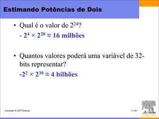 Estimando Potências de Dois

        • Qual é o valor de 224?
          - 24 × 220 ≈ 16 milhões

        • Quantos valores poderá uma variável de 32-
          bits representar?
          -22 × 230 ≈ 4 bilhões



Copyright © 2007 Elsevier                      1-<30>
 