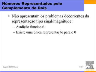 Números Representados pelo
Complemento de Dois

        • Não apresentam os problemas decorrentes da
          representação tipo sinal/magnitude:
                – A adição funciona!
                – Existe uma única representação para o 0




Copyright © 2007 Elsevier                                   1-<39>
 