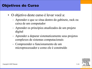 Objetivos do Curso

        • O objetivo deste curso é levar você a:
                – Aprender o que se situa dentro do gabinete, rack ou
                  caixa de um computador
                – Aprender os princípios atualizados de um projeto
                  digital
                – Aprender a depurar sistematicamente seus projetos
                  complexos de sistemas computacionais
                – Compreender o funcionamento de um
                  microprocessador e como ele é construído




Copyright © 2007 Elsevier                                          1-<4>
 