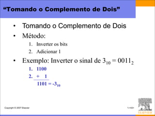 “Tomando o Complemento de Dois”

        • Tomando o Complemento de Dois
        • Método:
                        1. Inverter os bits
                        2. Adicionar 1
        • Exemplo: Inverter o sinal de 310 = 00112
                        1. 1100
                        2. + 1
                           1101 = -310



Copyright © 2007 Elsevier                      1-<43>
 