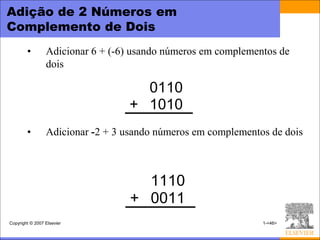 Adição de 2 Números em
Complemento de Dois
        •        Adicionar 6 + (-6) usando números em complementos de
                 dois

                                    0110
                                  + 1010
        •        Adicionar -2 + 3 usando números em complementos de dois



                                     1110
                                   + 0011
Copyright © 2007 Elsevier                                      1-<46>
 
