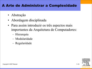 A Arte de Administrar a Complexidade

        • Abstração
        • Abordagem disciplinada
        • Para assim introduzir os três aspectos mais
          importantes da Arquitetura de Computadores:
                – Hierarquia
                – Modularidade
                – Regularidade




Copyright © 2007 Elsevier                           1-<5>
 