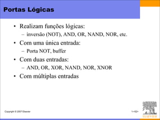 Portas Lógicas

        • Realizam funções lógicas:
                – inversão (NOT), AND, OR, NAND, NOR, etc.
        • Com uma única entrada:
                – Porta NOT, buffer
        • Com duas entradas:
                – AND, OR, XOR, NAND, NOR, XNOR
        • Com múltiplas entradas




Copyright © 2007 Elsevier                                    1-<52>
 