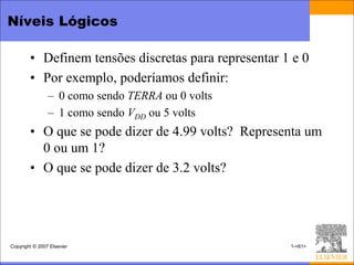 Níveis Lógicos

        • Definem tensões discretas para representar 1 e 0
        • Por exemplo, poderíamos definir:
                – 0 como sendo TERRA ou 0 volts
                – 1 como sendo VDD ou 5 volts
        • O que se pode dizer de 4.99 volts? Representa um
          0 ou um 1?
        • O que se pode dizer de 3.2 volts?




Copyright © 2007 Elsevier                             1-<61>
 