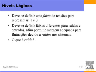 Níveis Lógicos

        • Deve-se definir uma faixa de tensões para
          representar 1 e 0
        • Deve-se definir faixas diferentes para saídas e
          entradas, afim permitir margem adequada para
          flutuações devido a ruídos nos sistemas
        • O que é ruído?




Copyright © 2007 Elsevier                              1-<62>
 