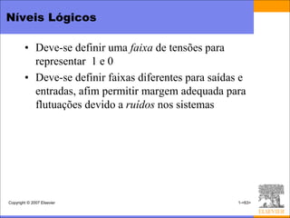 Níveis Lógicos

        • Deve-se definir uma faixa de tensões para
          representar 1 e 0
        • Deve-se definir faixas diferentes para saídas e
          entradas, afim permitir margem adequada para
          flutuações devido a ruídos nos sistemas




Copyright © 2007 Elsevier                              1-<63>
 