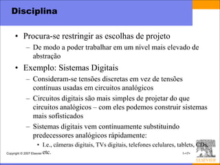 Disciplina

    • Procura-se restringir as escolhas de projeto
         – De modo a poder trabalhar em um nível mais elevado de
           abstração
    • Exemplo: Sistemas Digitais
         – Consideram-se tensões discretas em vez de tensões
           contínuas usadas em circuitos analógicos
         – Circuitos digitais são mais simples de projetar do que
           circuitos analógicos – com eles podemos construir sistemas
           mais sofisticados
         – Sistemas digitais vem contínuamente substituindo
           predecessores analógicos rápidamente:
                     • I.e., câmeras digitais, TVs digitais, telefones celulares, tablets, CDs,
Copyright © 2007 Elsevier etc.                                                      1-<7>
 