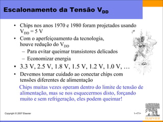 Escalonamento da Tensão VDD

        • Chips nos anos 1970 e 1980 foram projetados usando
          VDD = 5 V
        • Com o aperfeiçoamento da tecnologia,
          houve redução do VDD
           – Para evitar queimar transistores delicados
           – Economizar energia
        • 3.3 V, 2.5 V, 1.8 V, 1.5 V, 1.2 V, 1.0 V, …
        • Devemos tomar cuidado ao conectar chips com
          tensões diferentes de alimentação
          Chips muitas vezes operam dentro do limite de tensão de
          alimentação, mas se nos esquecermos disto, forçando
          muito e sem refrigeração, eles podem queimar!

Copyright © 2007 Elsevier                                   1-<71>
 