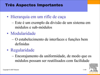 Três Aspectos Importantes


      • Hierarquia em um rifle de caça
             – Este é um exemplo da divisão de um sistema em
               módulos e sub-módulos
      • Modularidade
             – O estabelecimento de interfaces e funções bem
               definidas
      • Regularidade
             – Encorajamento da uniformidade, de modo que os
               módulos possam ser reutilisados com facilidade

Copyright © 2007 Elsevier                               1-<8>
 