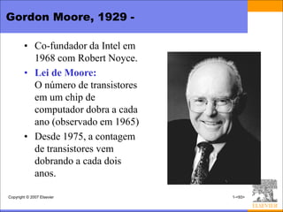 Gordon Moore, 1929 -

        • Co-fundador da Intel em
          1968 com Robert Noyce.
        • Lei de Moore:
          O número de transistores
          em um chip de
          computador dobra a cada
          ano (observado em 1965)
        • Desde 1975, a contagem
          de transistores vem
          dobrando a cada dois
          anos.

Copyright © 2007 Elsevier            1-<93>
 