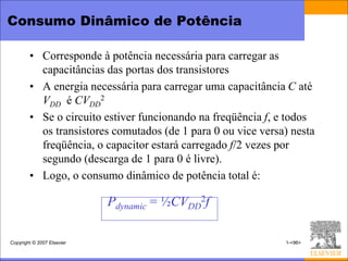 Consumo Dinâmico de Potência

        • Corresponde à potência necessária para carregar as
          capacitâncias das portas dos transistores
        • A energia necessária para carregar uma capacitância C até
          VDD é CVDD2
        • Se o circuito estiver funcionando na freqüência f, e todos
          os transistores comutados (de 1 para 0 ou vice versa) nesta
          freqüência, o capacitor estará carregado f/2 vezes por
          segundo (descarga de 1 para 0 é livre).
        • Logo, o consumo dinâmico de potência total é:

                            Pdynamic = ½CVDD2f

Copyright © 2007 Elsevier                                     1-<96>
 