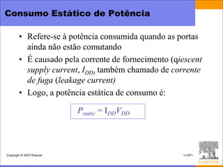 Consumo Estático de Potência

        • Refere-se à potência consumida quando as portas
          ainda não estão comutando
        • É causado pela corrente de fornecimento (qiescent
          supply current, IDD) também chamado de corrente
          de fuga (leakage current)
        • Logo, a potência estática de consumo é:

                            Pstatic = IDDVDD



Copyright © 2007 Elsevier                            1-<97>
 