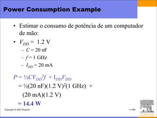 Power Consumption Example

        • Estimar o consumo de potência de um computador
          de mão:
        • VDD = 1.2 V
                – C = 20 nF
                – f = 1 GHz
                – IDD = 20 mA

        P = ½CVDD2f + IDDVDD
          = ½(20 nF)(1.2 V)2(1 GHz) +
            (20 mA)(1.2 V)
          = 14.4 W
Copyright © 2007 Elsevier                         1-<99>
 