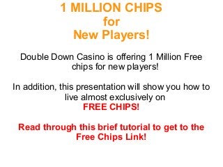 1 MILLION CHIPS 
for 
New Players! 
Double Down Casino is offering 1 Million Free 
chips for new players! 
In addition, this presentation will show you how to 
live almost exclusively on 
FREE CHIPS! 
Read through this brief tutorial to get to the 
Free Chips Link! 
 