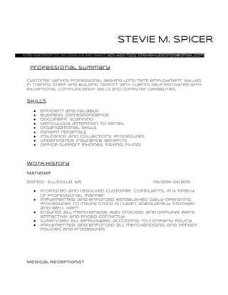 STEVIE M. SPICER
107B Harrison St. Ellisville, Ms 39437, 601-422-7222, steviehudson20@gmail.com
Professional Summary
Customer Service professional seeking long term employment. Skilled
in training staff and building rapport with clients. Self motivated with
exceptional communication skills and computer capabilities.
Skills
● Efficient and reliable
● Business correspondence
● Document scanning
● Meticulous attention to detail
● Organizational skills
● Patient referrals
● Insurance and collections procedures
● Understands insurance benefits
● Office support (phones, faxing, filing)
Work history
Manager
Donco- Ellisville, Ms 06/2014-04/2015
● Promoted and resolved customer complaints, in a timely
or professional manner
● Implemented and enforced established daily operating
procedures to insure store is clean, adequately stocked
and well kept
● Ensured all merchandise was stocked and displays were
attractive and priced correctly
● Supervised all employees according to company policy
● Implemented and enforced all merchandising and vendor
policies and procedures
Medical Receptionist
 