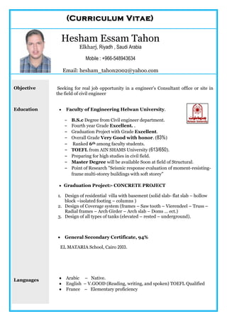 ((CCuurrrriiccuulluumm VViittaaee))
Hesham Essam Tahon
Elkharj, Riyadh , Saudi Arabia
Mobile : +966-548943634
Email: hesham_tahon2002@yahoo.com
Objective
Education
Languages
Seeking for real job opportunity in a engineer’s Consultant office or site in
the field of civil engineer
 Faculty of Engineering Helwan University.
- B.S.c Degree from Civil engineer department.
- Fourth year Grade Excellent. .
- Graduation Project with Grade Excellent.
- Overall Grade Very Good with honor. (83%)
- Ranked 6th among faculty students.
- TOEFL from AIN SHAMS University (613/650).
- Preparing for high studies in civil field.
- Master Degree will be available Soon at field of Structural.
- Point of Research "Seismic response evaluation of moment-resisting-
frame multi-storey buildings with soft storey"
-
 Graduation Project:- CONCRETE PROJECT
1. Design of residential villa with basement (solid slab- flat slab – hollow
block –isolated footing – columns )
2. Design of Coverage system (frames – Saw tooth – Vierendeel – Truss –
Radial frames – Arch Girder – Arch slab – Doms … ect.)
3. Design of all types of tanks (elevated – rested – underground).
 General Secondary Certificate, 94%
EL MATARIA School, Cairo 2003.
 Arabic – Native.
 English – V.GOOD (Reading, writing, and spoken) TOEFL Qualified
 France – Elementary proficiency
 