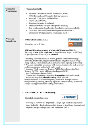 Computer
Programme
Previous
Experience
 Computer Skills:
- Microsoft Office suite (Word, PowerPoint, Excel).
- ICDL (International Computer Driving License).
- Auto cad. (2D& Structural Detailing)
- 3d civil (ROAD WAY).
- Sap 2000. (structural analysis)
- E tabs ( structural analysis for high rise building)
- Safe 12.3 (structural analysis for foundation mat or special slab)
- Tekla steel structural (shop drawing of steel structural )
- CSI column (Design concrete column and check )
 PARSONS Saudi Arabia.
From Sep 2013 till Date.
Al Kharj Housing project Ministry Of Housing (MOH).
Working as site infra engineer at Huge Housing project in Al-Kharj
(Riyadh) with total are = 2,700,000 m²
*Including all works related to (Sewer, potable and storm drainage
networks, road works, irrigation network and irrigation tank, Sewage
pump station, Telecommunication network, Street lighting civil works).
* Prepared check list associated with civil and infra works such as sewer
and storm drainage and potable water work.
* Managed Work Inspection Request (WIR) , Work Inspection Test
Request (WITR) , Material Inspection Request (MIR) ,
Non Conformance Report (NCR)
* Prepare work inspection request for inspection and quality work.
* Revise and approved Shop drawing for all utilities.
* Inspection work to insure the Quality work at all work procedure.
* Prepared Daily, Weekly, Monthly report for site condition / witness on
sample taking procedure for testing Preparation.
 E-CONSTRUCT Fz LLc Company.
From Feb 2013 to Sep 2013.
Working as structural engineer ( Design high rise building Najmat
tower in Daubi – Design intermediate bridge at Abu Dhabi International
Airport- Design underground tank and rested tank ).
 