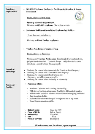 Previous
Experience
Practical
Trainings
Personal
Profile
 NARSS (National Authority for Remote Sensing & Space
Sciences).
From Jul 2012 to Feb 2013.
Quality control department.
Working as QA/QC engineer (Surveying works).
 Moharm Bakhom Consulting Engineering Office.
From Jan 2012 to Jul 2012.
Working as Road design engineer.
 Thebes Academy of engineering.
From Jul 2011 to Jan 2012.
Working as Teacher Assistance Teaching ( structural analysis ,
properties of materials , Concrete design , Irrigation works ,steel
structural , Construction Management )
 Training for 1 month in Alexandria for Construction Company.
 Training for 1 month in Talaat Mustafa Company.
 Training for 1 month in infrastructure site
(Sewage – portable water network).
 Training for 1 month in Rehab city & Madenaty .
 Personal Skills
- Business Oriented and Leading Personality.
- Able to work within a team and flexible to different strategies.
- Able to offer practical ideas to solve different emerging problems.
- Fast learning ability.
- Loves to learn new techniques to improve me in my work.
- Good Communication skills.
 Date of birth: Aug, 18, 1989
 Place of birth: Cairo, Egypt
 Nationality: Egyptian
 Sex : Male
 Military service: Exempted.
All references are furnished upon request
 