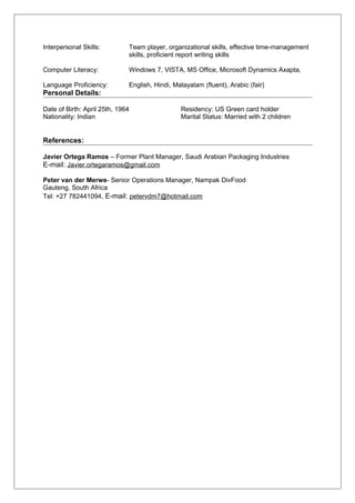 Interpersonal Skills: Team player, organizational skills, effective time-management
skills, proficient report writing skills
Computer Literacy: Windows 7, VISTA, MS Office, Microsoft Dynamics Axapta,
Language Proficiency: English, Hindi, Malayalam (fluent), Arabic (fair)
Personal Details:
Date of Birth: April 25th, 1964 Residency: US Green card holder
Nationality: Indian Marital Status: Married with 2 children
References:
Javier Ortega Ramos – Former Plant Manager, Saudi Arabian Packaging Industries
E-mail: Javier.ortegaramos@gmail.com
Peter van der Merwe- Senior Operations Manager, Nampak DivFood
Gauteng, South Africa
Tel: +27 782441094, E-mail: petervdm7@hotmail.com
 